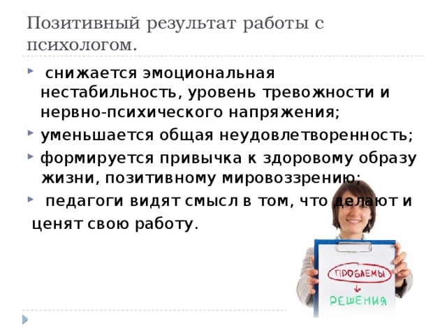 Позитивный результат работы с психологом.  снижается эмоциональная нестабильность, уровень тревожности и нервно-психического напряжения; уменьшается общая неудовлетворенность; формируется привычка к здоровому образу жизни, позитивному мировоззрению;  педагоги видят смысл в том, что делают и  ценят свою работу.