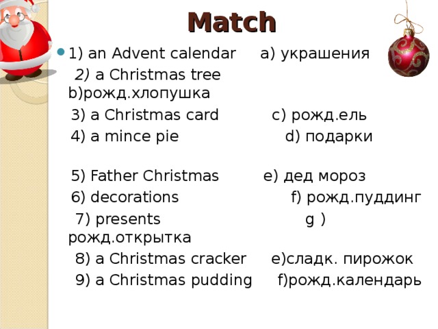 Match 1) an Advent calendar a) украшения  2) a Christmas tree  b) рожд.хлопушка  3) a Christmas  card с) рожд.ель  4) a mince pie  d) подарки  5) Father Christmas  e) дед мороз  6) decorations  f) рожд.пуддинг  7) presents  g  ) рожд.открытка  8) a Christmas cracker  e) сладк. пирожок  9) a Christmas pudding  f) рожд.календарь