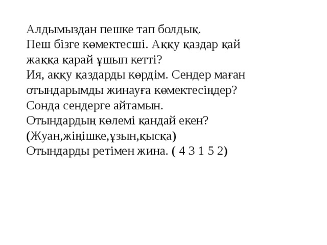 Алдымыздан пешке тап болдық. Пеш бізге көмектесші. Аққу қаздар қай жаққа қарай ұшып кетті? Ия, аққу қаздарды көрдім. Сендер маған отындарымды жинауға көмектесіңдер? Сонда сендерге айтамын. Отындардың көлемі қандай екен? (Жуан,жіңішке,ұзын,қысқа) Отындарды ретімен жина. ( 4 3 1 5 2)