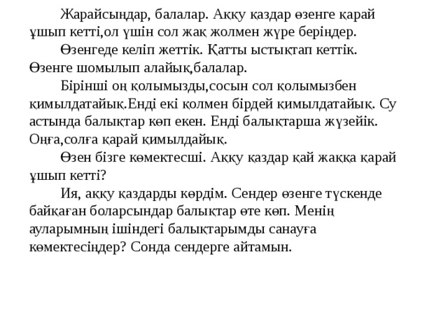 Жарайсыңдар, балалар. Аққу қаздар өзенге қарай ұшып кетті,ол үшін сол жақ жолмен жүре беріңдер. Өзенгеде келіп жеттік. Қатты ыстықтап кеттік. Өзенге шомылып алайық,балалар. Бірінші оң қолымызды,сосын сол қолымызбен қимылдатайық.Енді екі қолмен бірдей қимылдатайық. Су астында балықтар көп екен. Енді балықтарша жүзейік. Оңға,солға қарай қимылдайық. Өзен бізге көмектесші. Аққу қаздар қай жаққа қарай ұшып кетті? Ия, аққу қаздарды көрдім. Сендер өзенге түскенде байқаған боларсындар балықтар өте көп. Менің ауларымның ішіндегі балықтарымды санауға көмектесіңдер? Сонда сендерге айтамын.