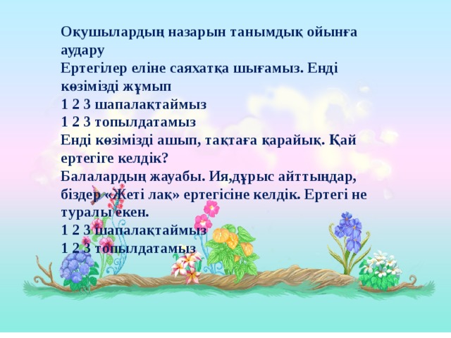 Оқушылардың назарын танымдық ойынға аудару Ертегілер еліне саяхатқа шығамыз. Енді көзімізді жұмып 1 2 3 шапалақтаймыз 1 2 3 топылдатамыз Енді көзімізді ашып, тақтаға қарайық. Қай ертегіге келдік? Балалардың жауабы. Ия,дұрыс айттыңдар, біздер «Жеті лақ» ертегісіне келдік. Ертегі не туралы екен. 1 2 3 шапалақтаймыз 1 2 3 топылдатамыз