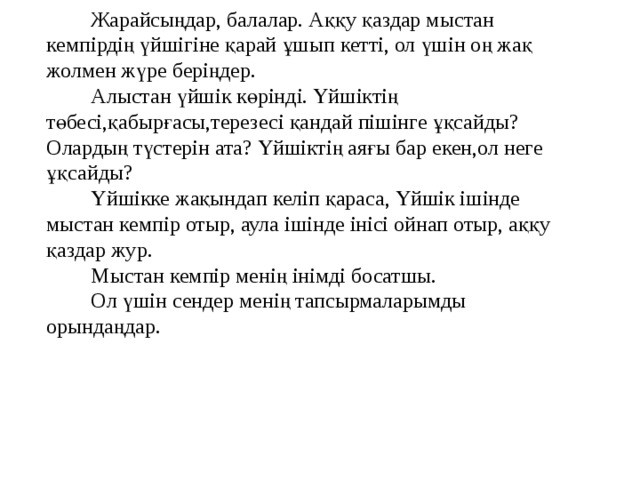 Жарайсыңдар, балалар. Аққу қаздар мыстан кемпірдің үйшігіне қарай ұшып кетті, ол үшін оң жақ жолмен жүре беріңдер. Алыстан үйшік көрінді. Үйшіктің төбесі,қабырғасы,терезесі қандай пішінге ұқсайды? Олардың түстерін ата? Үйшіктің аяғы бар екен,ол неге ұқсайды? Үйшікке жақындап келіп қараса, Үйшік ішінде мыстан кемпір отыр, аула ішінде інісі ойнап отыр, аққу қаздар жур. Мыстан кемпір менің інімді босатшы. Ол үшін сендер менің тапсырмаларымды орындаңдар.