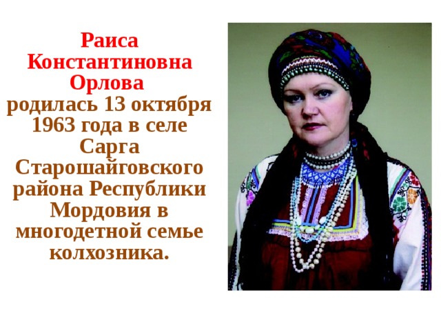 Раиса Константиновна Орлова родилась 13 октября 1963 года в селе Сарга Старошайговского района Республики Мордовия в многодетной семье колхозника.