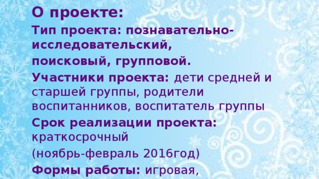 О проекте: Тип проекта: познавательно-исследовательский, поисковый, групповой. Участники проекта: дети средней и старшей группы, родители воспитанников, воспитатель группы Срок реализации проекта: краткосрочный (ноябрь-февраль 2016год) Формы работы: игровая, познавательная, продуктивная,  работа с родителями