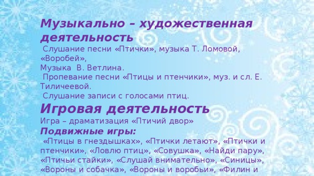 Музыкально – художественная деятельность  Слушание песни «Птички», музыка Т. Ломовой, «Воробей», Музыка В. Ветлина.  Пропевание песни «Птицы и птенчики», муз. и сл. Е. Тиличеевой.  Слушание записи с голосами птиц. Игровая деятельность Игра – драматизация «Птичий двор» Подвижные игры:  «Птицы в гнездышках», «Птички летают», «Птички и птенчики», «Ловлю птиц», «Совушка», «Найди пару», «Птичьи стайки», «Слушай внимательно», «Синицы», «Вороны и собачка», «Вороны и воробьи», «Филин и пташки».