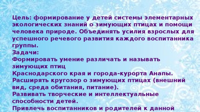 Цель: формирование у детей системы элементарных экологических знаний о зимующих птицах и помощи человека природе. Объединять усилия взрослых для успешного речевого развития каждого воспитанника группы. Задачи: Формировать умение различать и называть зимующих птиц Краснодарского края и города-курорта Анапы. Расширять кругозор о зимующих птицах (внешний вид, среда обитания, питание). Развивать творческие и интеллектуальные способности детей. Привлечь воспитанников и родителей к данной проблеме.