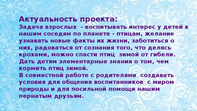 Актуальность проекта: Задача взрослых - воспитывать интерес у детей к нашим соседям по планете - птицам, желание узнавать новые факты их жизни, заботиться о них, радоваться от сознания того, что делясь крохами, можно спасти птиц зимой от гибели. Дать детям элементарные знания о том, чем кормить птиц зимой. В совместной работе с родителями создавать условия для общения воспитанников с миром природы и для посильной помощи нашим пернатым друзьям.