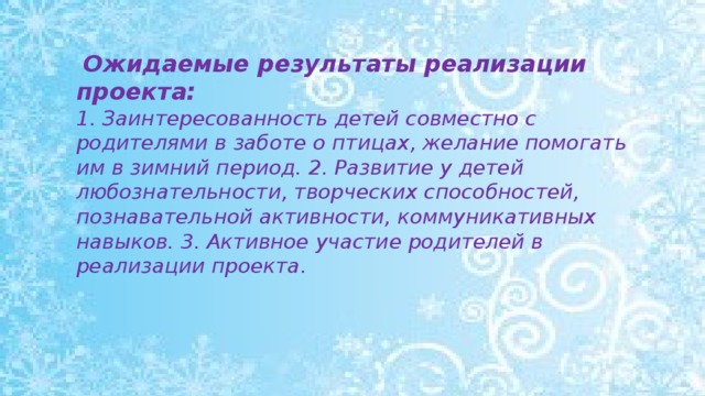 Ожидаемые результаты реализации проекта: 1. Заинтересованность детей совместно с родителями в заботе о птицах, желание помогать им в зимний период. 2. Развитие у детей любознательности, творческих способностей, познавательной активности, коммуникативных навыков. 3. Активное участие родителей в реализации проекта.