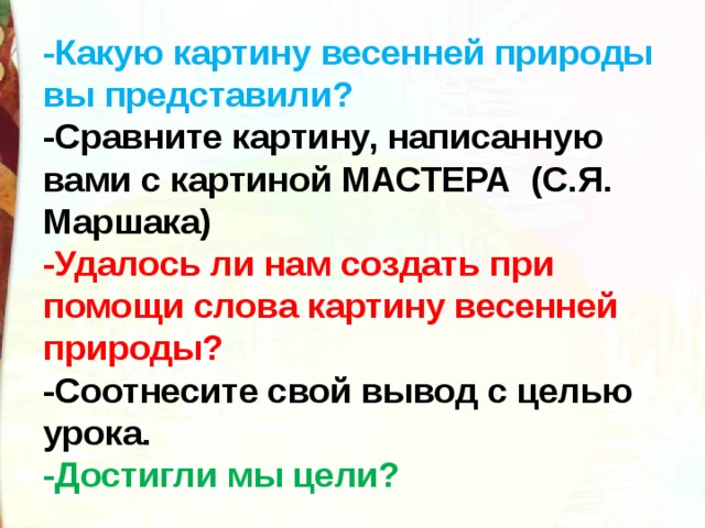 -Какую картину весенней природы вы представили? -Сравните картину, написанную вами с картиной МАСТЕРА  (С.Я. Маршака) -Удалось ли нам создать при помощи слова картину весенней природы? -Соотнесите свой вывод с целью урока. -Достигли мы цели?