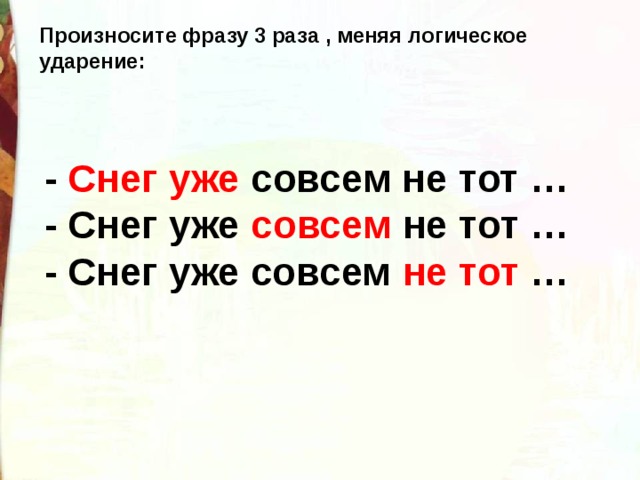 Произносите фразу 3 раза , меняя логическое ударение: - Снег уже  совсем не тот … - Снег уже  совсем  не тот … - Снег уже совсем  не тот  …