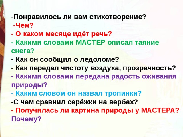 -Понравилось ли вам стихотворение?   -Чем? - О каком месяце идёт речь? - Какими словами МАСТЕР описал таяние снега? - Как он сообщил о ледоломе? - Как передал чистоту воздуха, прозрачность? - Какими словами передана радость оживания природы? - Каким словом он назвал тропинки? -С чем сравнил серёжки на вербах? - Получилась ли картина природы у МАСТЕРА? Почему?