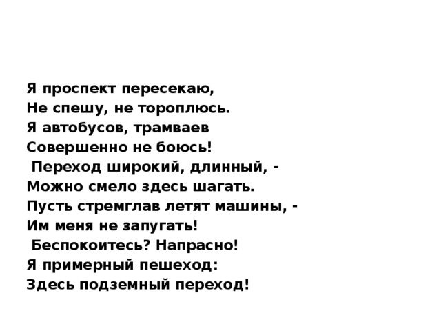 Я проспект пересекаю, Не спешу, не тороплюсь. Я автобусов, трамваев Совершенно не боюсь!   Переход широкий, длинный, - Можно смело здесь шагать. Пусть стремглав летят машины, - Им меня не запугать!   Беспокоитесь? Напрасно! Я примерный пешеход: Здесь подземный переход!