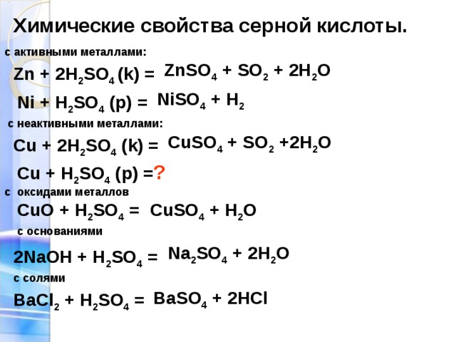 Химические свойства серной кислоты. с активными металлами: ZnSO 4 + SO 2 + 2H 2 O  Zn + 2H 2 SO 4 (k) = NiSO 4 + H 2  Ni + H 2 SO 4 (p) =  с неактивными металлами: CuSO 4 + SO 2 +2H 2 O  Cu + 2H 2 SO 4 (k) = Cu + H 2 SO 4 (p) = ? c оксидами металлов CuSO 4 + H 2 O  CuO + H 2 SO 4 = с основаниями Na 2 SO 4 + 2H 2 O  2NaOH + H 2 SO 4 = с солями BaSO 4 + 2HCl  BaCl 2 + H 2 SO 4 =