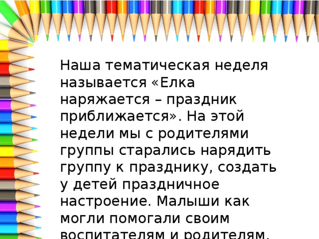 Наша тематическая неделя называется «Елка наряжается – праздник приближается». На этой недели мы с родителями группы старались нарядить группу к празднику, создать у детей праздничное настроение. Малыши как могли помогали своим воспитателям и родителям.