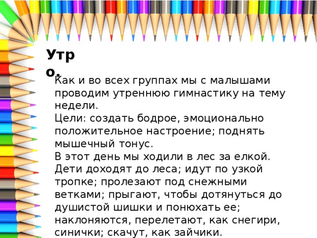 Утро. Как и во всех группах мы с малышами проводим утреннюю гимнастику на тему недели. Цели: создать бодрое, эмоционально положительное настроение; поднять мышечный тонус. В этот день мы ходили в лес за елкой. Дети доходят до леса; идут по узкой тропке; пролезают под снежными ветками; прыгают, чтобы дотянуться до душистой шишки и понюхать ее; наклоняются, перелетают, как снегири, синички; скачут, как зайчики.