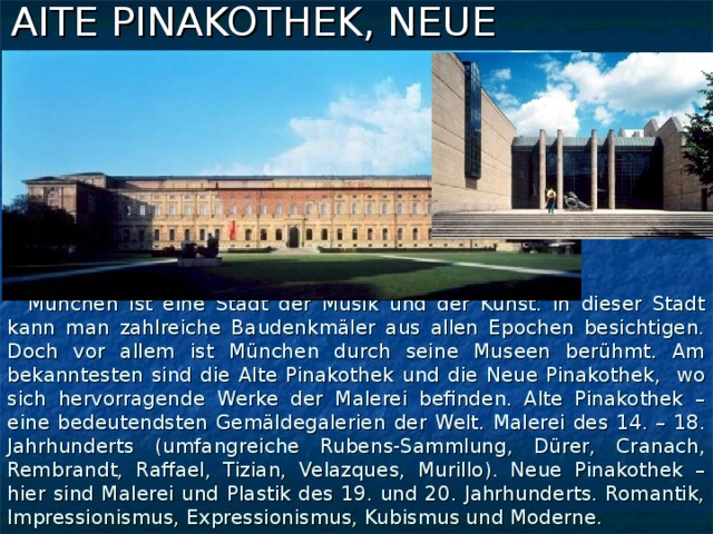 AITE PINAKOTHEK, NEUE  PINAKOTHEK  München ist eine Stadt der Musik und der Kunst. In dieser Stadt kann man zahlreiche Baudenkmäler aus allen Epochen besichtigen. Doch vor allem ist München durch seine Museen berühmt. Am bekanntesten sind die Alte Pinakothek und die Neue Pinakothek, wo sich hervorragende Werke der Malerei befinden. Alte Pinakothek – eine bedeutendsten Gemäldegalerien der Welt. Malerei des 14. – 18. Jahrhunderts (umfangreiche Rubens-Sammlung, Dürer, Cranach, Rembrandt, Raffael, Tizian, Velazques, Murillo). Neue Pinakothek – hier sind Malerei und Plastik des 19. und 20. Jahrhunderts. Romantik, Impressionismus, Expressionismus, Kubismus und Moderne.