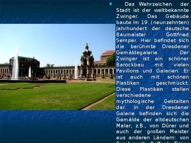 Das Wahrzeichen der Stadt ist der weltbekannte Zwinger. Das Gebäude baute im 19. (neunzehnten) Jahrhundert der deutsche Baumeister Gottfried Semper. Hier befindet sich die berühmte Dresdener Gemäldegalerie. Der Zwinger ist ein schöner Barockbau mit vielen Pavillons und Galerien. Er ist auch mit schönen Plastiken geschmückt. Diese Plastiken stellen verschiedene mythologische Gestalten dar. In der Dresdener Galerie befinden sich die Gemälde der altdeutschen Maler, z.B., von Dürer und auch der großen Meister aus anderen Ländern: von Rembrandt, Raffael, Tizian und vielen anderen.