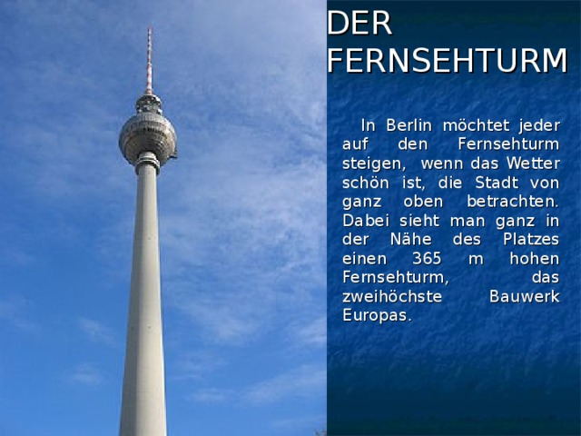 DER  FERNSEHTURM  In Berlin möchtet jeder auf den Fernsehturm steigen, wenn das Wetter schön ist, die Stadt von ganz oben betrachten. Dabei sieht man ganz in der Nähe des Platzes einen 365 m hohen Fernsehturm, das zweihöchste Bauwerk Europas.