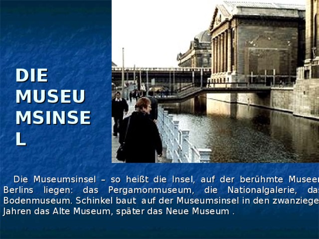 DIE MUSEUMSINSEL  Die Museumsinsel – so heißt die Insel, auf der berühmte Museen Berlins liegen: das Pergamonmuseum, die Nationalgalerie, das Bodenmuseum. Schinkel baut auf der Museumsinsel in den zwanzieger Jahren das Alte Museum, später das Neue Museum .