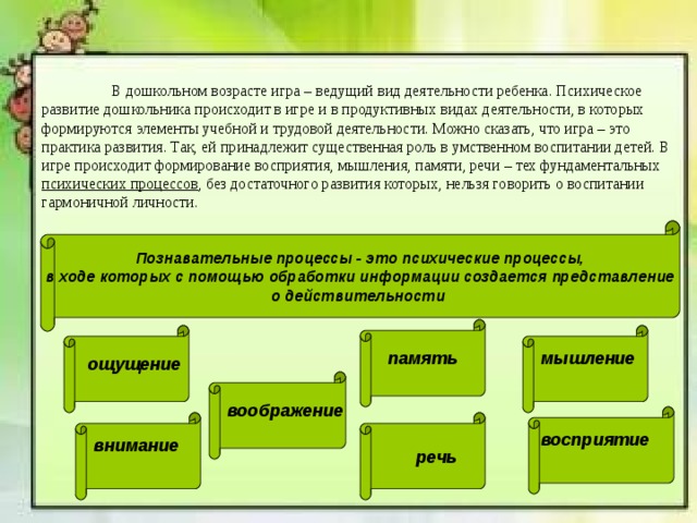 В дошкольном возрасте игра – ведущий вид деятельности ребенка. Психическое развитие дошкольника происходит в игре и в продуктивных видах деятельности, в которых формируются элементы учебной и трудовой деятельности. Можно сказать, что игра – это практика развития. Так, ей принадлежит существенная роль в умственном воспитании детей. В игре происходит формирование восприятия, мышления, памяти, речи – тех фундаментальных психических процессов , без достаточного развития которых, нельзя говорить о воспитании гармоничной личности. Познавательные процессы - это психические процессы,  в ходе которых с помощью обработки информации создается представление о действительности  память  мышление  ощущение  воображение  восприятие  внимание   речь