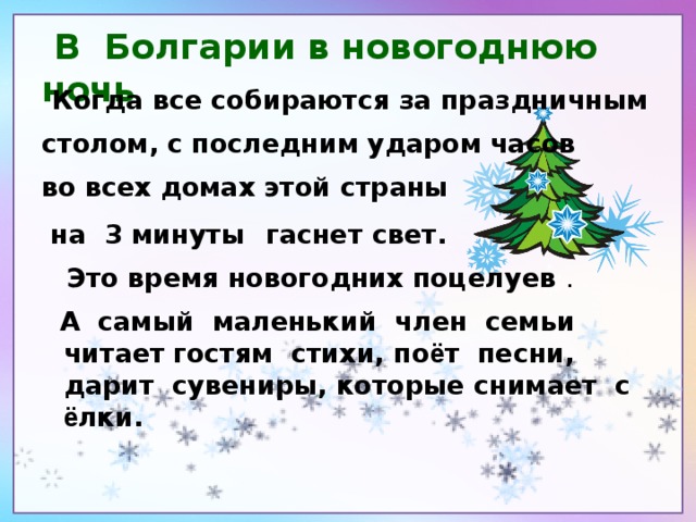 В Болгарии в новогоднюю ночь  Когда все собираются за праздничным столом, с последним ударом часов во всех домах этой страны  на 3 минуты  гаснет свет.  Это время новогодних поцелуев .    А самый маленький член семьи читает  гостям стихи, по ё т песни, дарит сувениры, которые снимает с ё лки.