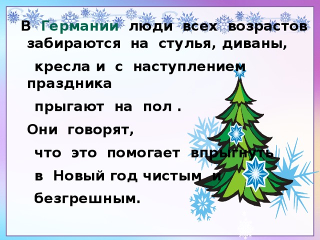 В Германии люди всех возрастов забираются  на стулья, диваны,  кресла и с наступлением праздника  прыгают на пол .  Они говорят,  что это помогает впрыгнуть  в Новый год чистым и  безгрешным.