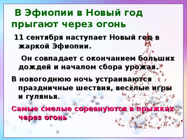 В Эфиопии в Новый год прыгают через огонь  11 сентября наступает Новый год в жаркой Эфиопии.  Он совпадает с окончанием больших дождей и началом сбора урожая. В новогоднюю ночь устраиваются праздничные шествия, вес ё лые игры и гулянья . С амые смелые соревнуются в прыжках через огонь