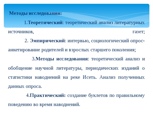 Методы исследования:   1. Теоретический : теоретический анализ литературных источников, газет;  2. Эмпирический : интервью, социологический опрос-анкетирование родителей и взрослых старшего поколения;  3. Методы исследования : теоретический анализ и обобщение научной литературы, периодических изданий о статистики наводнений на реке Исеть. Анализ полученных данных опроса.  4. Практический: создание буклетов по правильному поведению во время наводнений.