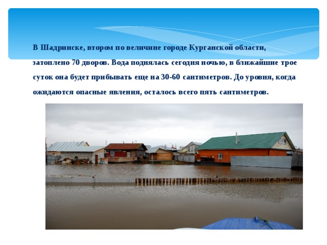 В Шадринске, втором по величине городе Курганской области, затоплено 70 дворов. Вода поднялась сегодня ночью, в ближайшие трое суток она будет прибывать еще на 30-60 сантиметров. До уровня, когда ожидаются опасные явления, осталось всего пять сантиметров.