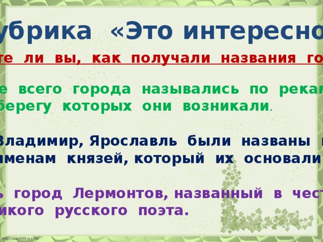 Рубрика «Это интересно!» Знаете ли вы, как получали названия города? Чаще всего города назывались по рекам,  на берегу которых они возникали . Владимир, Ярославль были названы по именам князей, который их основали. Есть город Лермонтов, названный в честь великого русского поэта.