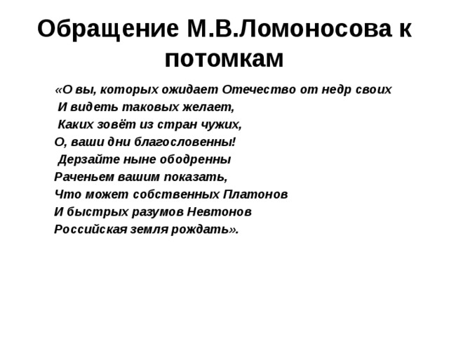 Обращение М.В.Ломоносова к потомкам  «О вы, которых ожидает Отечество от недр своих  И видеть таковых желает,  Каких зовёт из стран чужих,  О, ваши дни благословенны!  Дерзайте ныне ободренны  Раченьем вашим показать,  Что может собственных Платонов  И быстрых разумов Невтонов  Российская земля рождать».