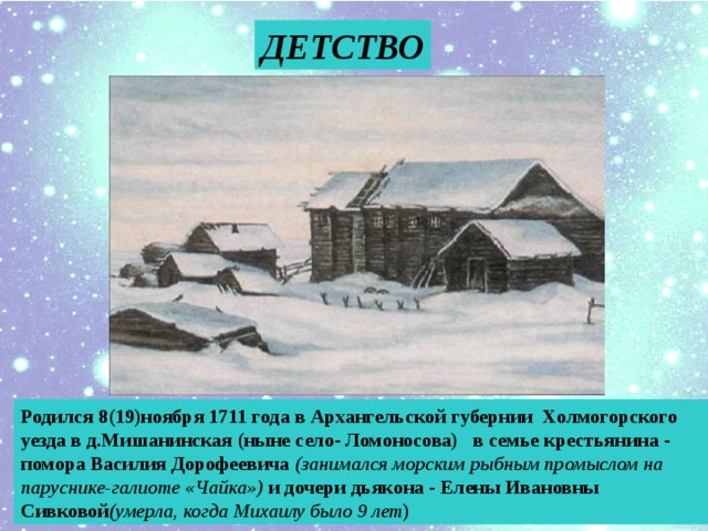 ДЕТСТВО Родился 8(19)ноября 1711 года в Архангельской губернии Холмогорского уезда в д.Мишанинская (ныне село- Ломоносова) в семье крестьянина - помора Василия Дорофеевича (занимался морским рыбным промыслом на паруснике-галиоте «Чайка») и дочери дьякона - Елены Ивановны Сивковой (умерла, когда Михаилу было 9 лет )