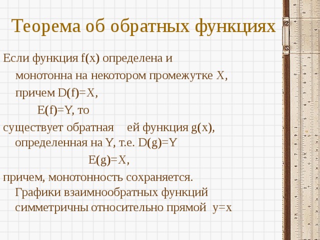 Теорема об обратных функциях   Если функция f(x) определена и  монотонна на некотором промежутке X,  причем D(f)=X,     E(f)=Y, то существует обратная  ей функция g(x), определенная на Y, т.е. D(g)=Y        E(g)=X, причем, монотонность сохраняется. Графики взаимнообратных функций симметричны относительно прямой y=x