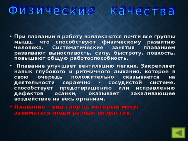 При плавании в работу вовлекаются почти все группы мышц, что способствуют физическому развитию человека. Систематические занятия плаванием развивают выносливость, силу, быстроту, ловкость, повышают общую работоспособность.  Плавание улучшает вентиляцию легких. Закрепляет навык глубокого и ритмичного дыхания, которое в свою очередь положительно сказывается на деятельности сердечно - сосудистой системе, способствует предотвращению или исправлению дефектов осанки, оказывает закаливающее воздействие на весь организм. Плавание – вид спорта, которым могут заниматься люди разных возрастов.