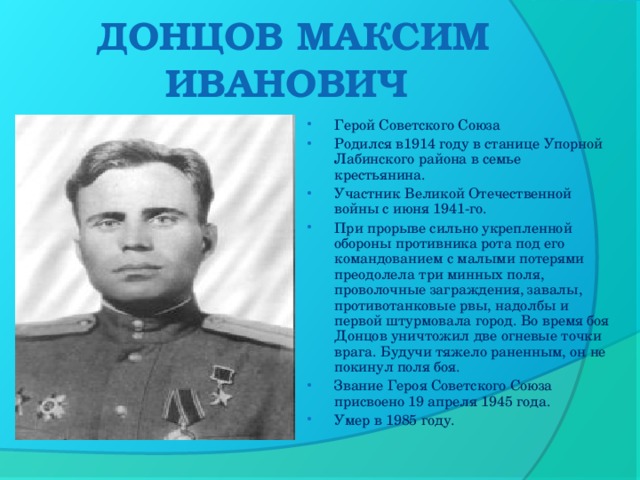 ДОНЦОВ МАКСИМ ИВАНОВИЧ   Герой Советского Союза Родился в1914 году в станице Упорной Лабинского района в семье крестьянина. Участник Великой Отечественной войны с июня 1941-го. При прорыве сильно укрепленной обороны противника рота под его командованием с малыми потерями преодолела три минных поля, проволочные заграждения, завалы, противотанковые рвы, надолбы и первой штурмовала город. Во время боя Донцов уничтожил две огневые точки врага. Будучи тяжело раненным, он не покинул поля боя. Звание Героя Советского Союза присвоено 19 апреля 1945 года. Умер в 1985 году.  