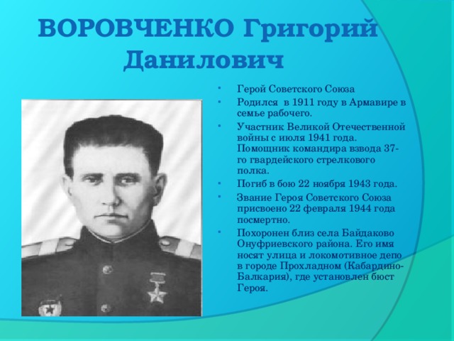 ВОРОВЧЕНКО Григорий Данилович   Герой Советского Союза Родился  в 1911 году в Армавире в семье рабочего. Участник Великой Отечественной войны с июля 1941 года. Помощник командира взвода 37-го гвардейского стрелкового полка. Погиб в бою 22 ноября 1943 года. Звание Героя Советского Союза присвоено 22 февраля 1944 года посмертно. Похоронен близ села Байдаково Онуфриевского района. Его имя носят улица и локомотивное депо в городе Прохладном (Кабардино-Балкария), где установлен бюст Героя.  