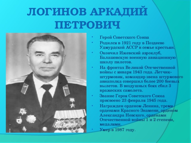 ЛОГИНОВ АРКАДИЙ ПЕТРОВИЧ   Герой Советского Союза Родился в 1921 году в Поздеево Удмурдской АССР в семье крестьян. Окончил Ижевский аэроклуб, Балашовскую военную авиационную школу пилотов. На фронтах Великой Отечественной войны с января 1943 года. Летчик-штурмовик, командир звена штурмового авиаполка совершил более 200 боевых вылетов. В воздушных боях сбил 3 вражеских самолета. Звание Героя Советского Союза присвоено 23 февраля 1945 года. Награжден орденом Ленина, тремя орденами Красного Знамени, орденом Александра Невского, орденами Отечественной войны 1 и 2 степени, медалями. Умер в 1987 году.  