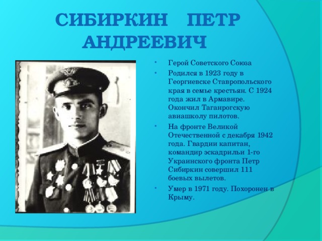 СИБИРКИН ПЕТР АНДРЕЕВИЧ    Герой Советского Союза Родился в 1923 году в Георгиевске Ставропольского края в семье крестьян. С 1924 года жил в Армавире. Окончил Таганрогскую авиашколу пилотов. На фронте Великой Отечественной с декабря 1942 года. Гвардии капитан, командир эскадрильи 1-го Украинского фронта Петр Сибиркин совершил 111 боевых вылетов.  Умер в 1971 году. Похоронен в Крыму.  