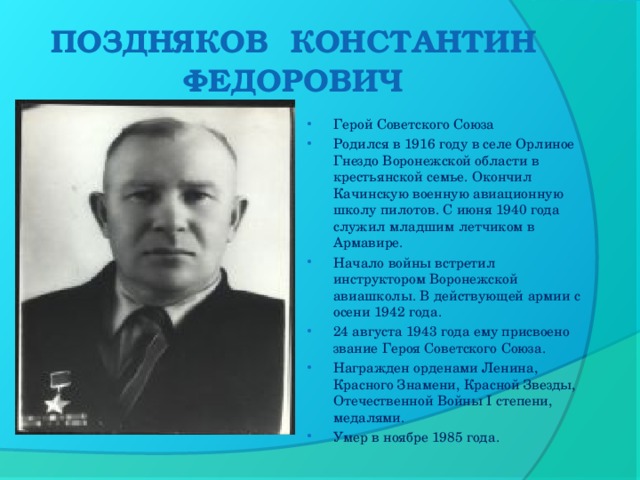 ПОЗДНЯКОВ  КОНСТАНТИН ФЕДОРОВИЧ Герой Советского Союза Родился в 1916 году в селе Орлиное Гнездо Воронежской области в крестьянской семье. Окончил Качинскую военную авиационную школу пилотов. С июня 1940 года служил младшим летчиком в Армавире. Начало войны встретил инструктором Воронежской авиашколы. В действующей армии с осени 1942 года. 24 августа 1943 года ему присвоено звание Героя Советского Союза. Награжден орденами Ленина, Красного Знамени, Красной Звезды, Отечественной Войны I степени, медалями. Умер в ноябре 1985 года.  