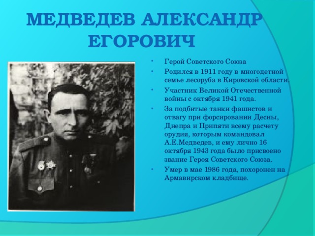 МЕДВЕДЕВ АЛЕКСАНДР ЕГОРОВИЧ    Герой Советского Союза Родился в 1911 году в многодетной семье лесоруба в Кировской области. Участник Великой Отечественной войны с октября 1941 года. За подбитые танки фашистов и отвагу при форсировании Десны, Днепра и Припяти всему расчету орудия, которым командовал А.Е.Медведев, и ему лично 16 октября 1943 года было присвоено звание Героя Советского Союза. Умер в мае 1986 года, похоронен на Армавирском кладбище.  