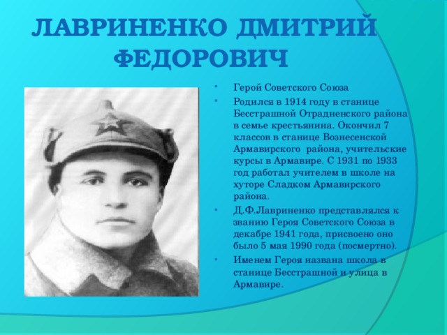 ЛАВРИНЕНКО ДМИТРИЙ ФЕДОРОВИЧ    Герой Советского Союза Родился в 1914 году в станице Бесстрашной Отрадненского района в семье крестьянина. Окончил 7 классов в станице Вознесенской Армавирского  района, учительские курсы в Армавире. С 1931 по 1933 год работал учителем в школе на хуторе Сладком Армавирского района. Д.Ф.Лавриненко представлялся к званию Героя Советского Союза в декабре 1941 года, присвоено оно было 5 мая 1990 года (посмертно). Именем Героя названа школа в станице Бесстрашной и улица в Армавире.  