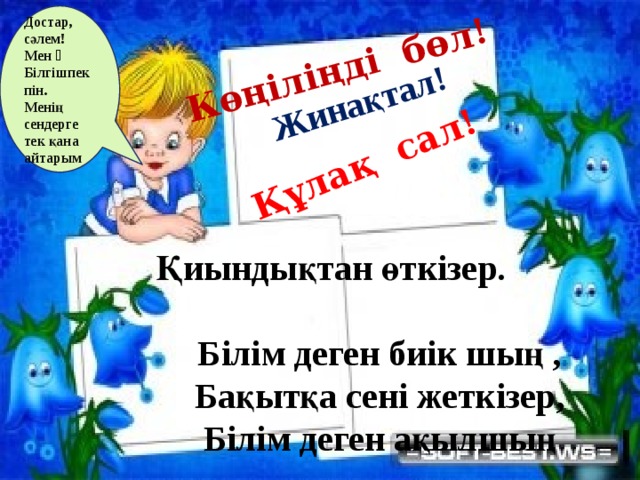 Жинақтал! Көңіліңді бөл! Құлақ сал! Достар, сәлем! Мен ˗ Білгішпекпін. Менің сендерге тек қана айтарым   Қиындықтан өткізер.  Білім деген биік шың ,  Бақытқа сені жеткізер,  Білім деген ақылшың