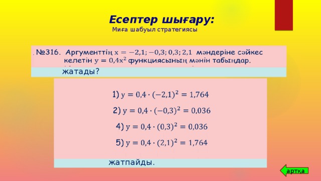 Есептер шығару: Миға шабуыл стратегиясы № 312. А(2; 8), В(-3; 18), С(-3; 9) және Д(3; 18) нүктелерінің қайсысы функциясының графигінде жатады?     № 316. Аргументтің мәндеріне сәйкес келетін функциясының мәнін табыңдар.      А(2; 8);       В(-3; 18);      1)  С(-3; 9);       Д(3; 18);       2) Қорытынды: А,В, Д нүктелері   функциясының графигінде жатады, ал С нүктесі   функциясының графигінде жатпайды.  4)  5) артқа