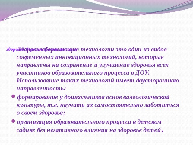 Здоровьесберегающие технологии    Здоровьесберегающие технологии это один из видов современных инновационных технологий, которые направлены на сохранение и улучшение здоровья всех участников образовательного процесса в ДОУ. Использование таких технологий имеет двустороннюю направленность: формирование у дошкольников основ валеологической культуры, т.е. научить их самостоятельно заботиться о своем здоровье; организация образовательного процесса в детском садике без негативного влияния на здоровье детей .