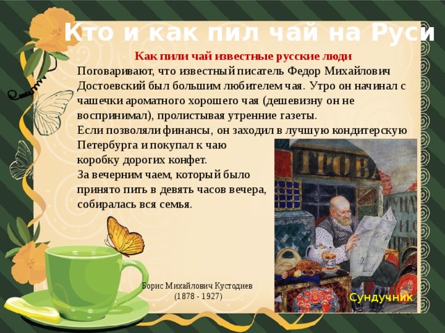 Кто и как пил чай на Руси Как пили чай известные русские люди Поговаривают, что известный писатель Федор Михайлович Достоевский был большим любителем чая. Утро он начинал с чашечки ароматного хорошего чая (дешевизну он не воспринимал), пролистывая утренние газеты. Если позволяли финансы, он заходил в лучшую кондитерскую Петербурга и покупал к чаю коробку дорогих конфет. За вечерним чаем, который было принято пить в девять часов вечера, собиралась вся семья. Борис Михайлович Кустодиев (1878 - 1927) Сундучник