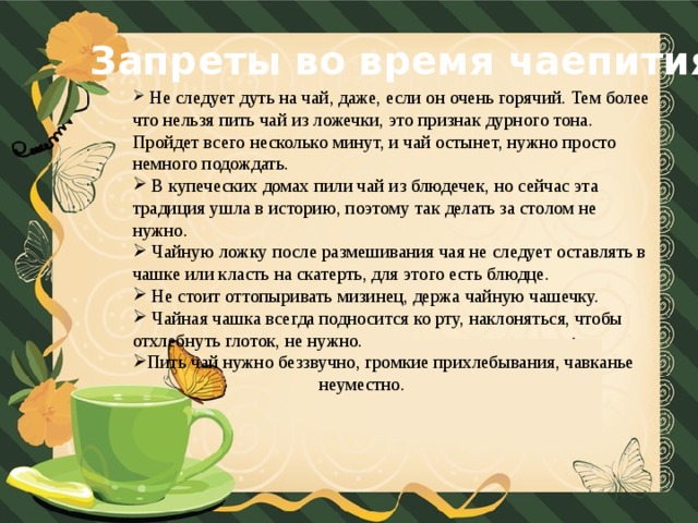 Запреты во время чаепития  Не следует дуть на чай, даже, если он очень горячий. Тем более что нельзя пить чай из ложечки, это признак дурного тона. Пройдет всего несколько минут, и чай остынет, нужно просто немного подождать.  В купеческих домах пили чай из блюдечек, но сейчас эта традиция ушла в историю, поэтому так делать за столом не нужно.  Чайную ложку после размешивания чая не следует оставлять в чашке или класть на скатерть, для этого есть блюдце.  Не стоит оттопыривать мизинец, держа чайную чашечку.  Чайная чашка всегда подносится ко рту, наклоняться, чтобы отхлебнуть глоток, не нужно. Пить чай нужно беззвучно, громкие прихлебывания, чавканье  неуместно.