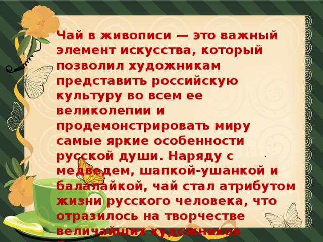 Чай в живописи — это важный элемент искусства, который позволил художникам представить российскую культуру во всем ее великолепии и продемонстрировать миру самые яркие особенности русской души. Наряду с медведем, шапкой-ушанкой и балалайкой, чай стал атрибутом жизни русского человека, что отразилось на творчестве величайших художников России.