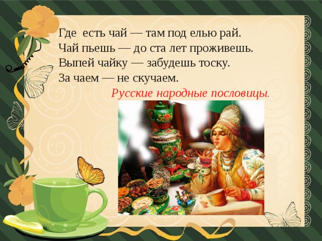 Где  есть чай — там под елью рай.  Чай пьешь — до ста лет проживешь.  Выпей чайку — забудешь тоску.  За чаем — не скучаем.   Русские народные пословицы .