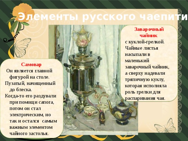 Элементы русского чаепития Заварочный чайник  с куклой-грелкой. Чайные листья насыпали в маленький заварочный чайник, а сверху надевали тряпичную куклу, которая исполняла роль грелки для распаривания чая. Самовар  Он является главной фигурой на столе. Пузатый, начищенный до блеска. Когда-то его раздували при помощи сапога, потом он стал электрическим, но так и остался самым важным элементом чайного застолья.
