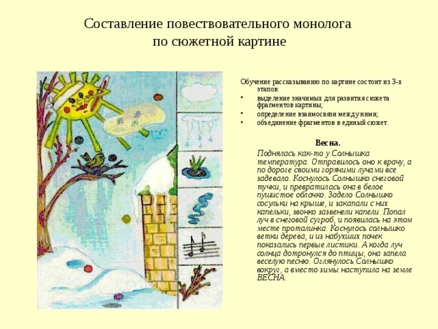 Составление повествовательного монолога  по сюжетной картине   Обучение рассказыванию по картине состоит из 3-х этапов: выделение значимых для развития сюжета фрагментов картины; определение взаимосвязи между ними; объединение фрагментов в единый сюжет.   Весна.   Поднялась как-то у Солнышка температура. Отправилось оно к врачу, а по дороге своими горячими лучами все задевало. Коснулось Солнышко снеговой тучки, и превратилась она в белое пушистое облачко. Задело Солнышко сосульки на крыше, и закапали с них капельки, звонко зазвенели капели. Попал луч в снеговой сугроб, и появилась на этом месте проталинка. Коснулось солнышко ветки дерева, и из набухших почек показались первые листики. А когда луч солнца дотронулся до птицы, она запела веселую песню. Оглянулось Солнышко вокруг, а вместо зимы наступила на земле ВЕСНА.